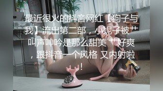 最近很火的抖音网红【狗子与我】流出第二部，小妮子被艹叫声呻吟是那么甜美 艹好爽，跟抖音一个风格 又内射啦！