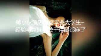 帅小伙酒店约刚毕业大学生~经验丰富妹子被干得腿都麻了