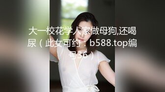 大一校花学人家做母狗,还喝尿（此女可约：b588.top编号36）