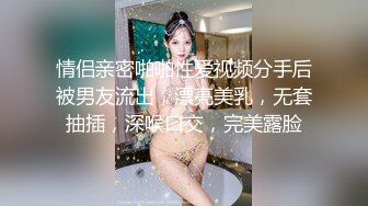 情侣亲密啪啪性爱视频分手后被男友流出，漂亮美乳，无套抽插，深喉口交，完美露脸