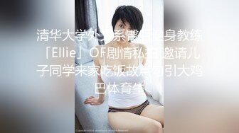 清华大学外文系臀后健身教练「Ellie」OF剧情私拍 邀请儿子同学来家吃饭故意勾引大鸡巴体育生