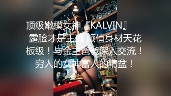 顶级嫩模女神『KALVIN』❤️露脸才是王道 颜值身材天花板级！与金主爸爸深入交流！穷人的女神富人的精盆！